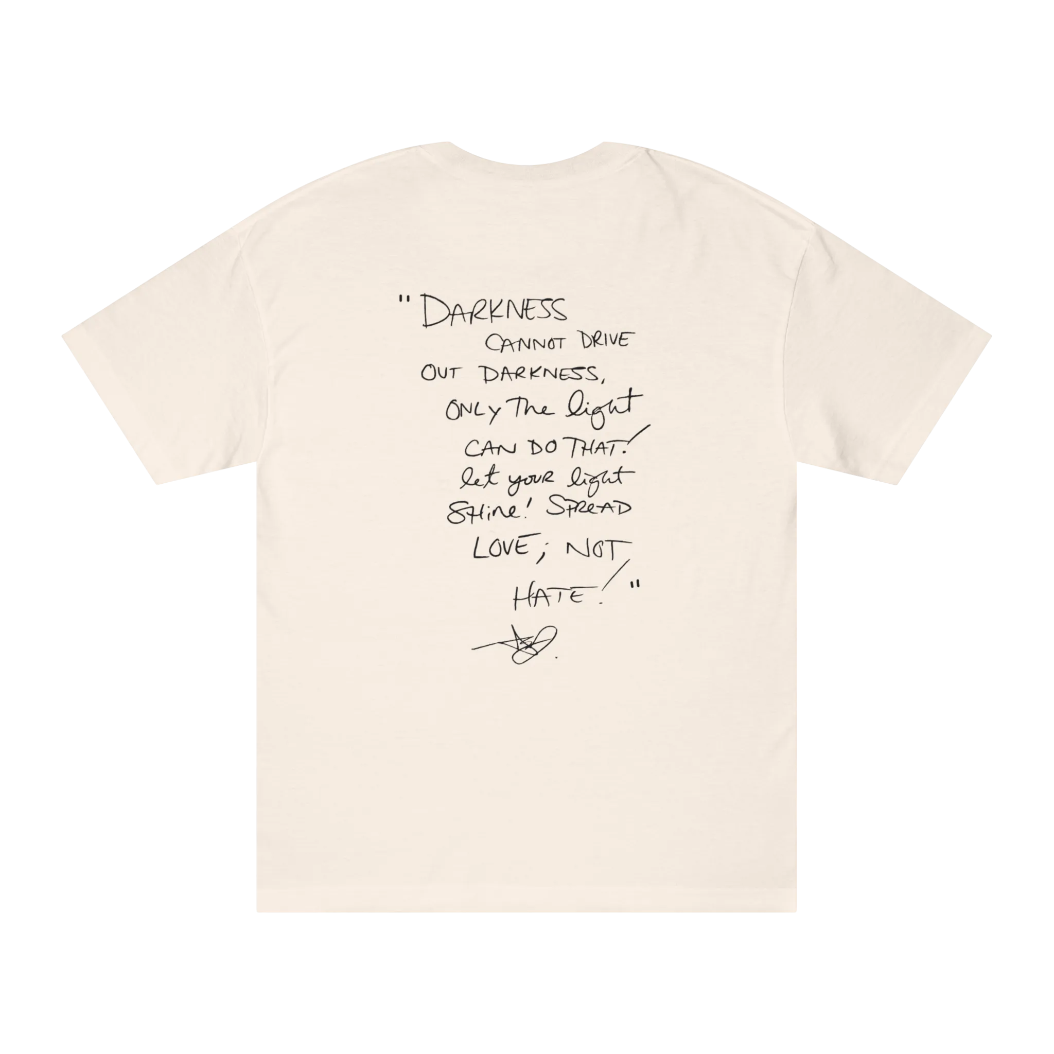 Classic fit crew neck tee, cream, back view, handwritten script quote reading Darkness cannot drive out darkness only the light can do that let your light shine Spread Love Not Hate with signature.