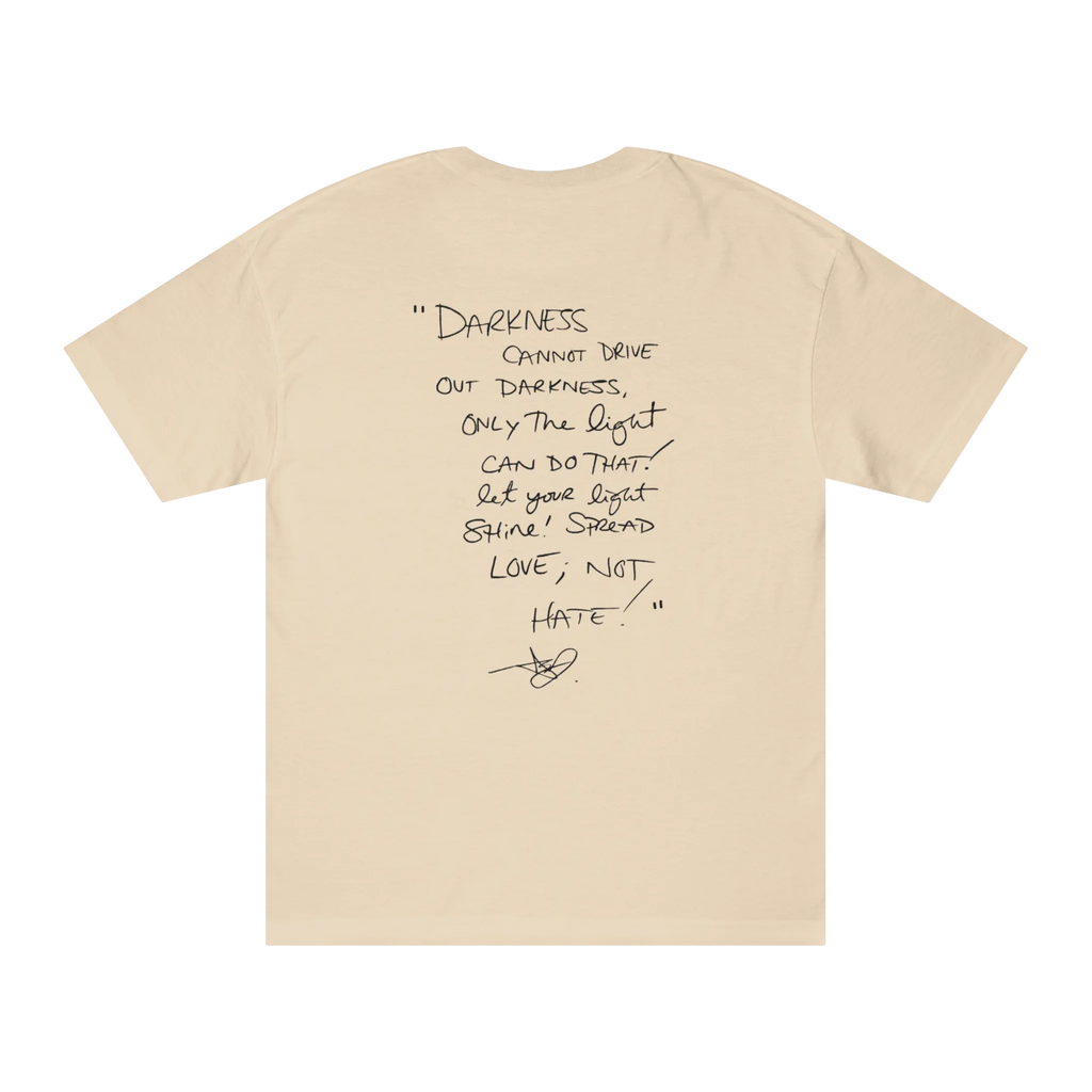 Classic fit crew neck tee, sand, back view, handwritten script quote reading Darkness cannot drive out darkness only the light can do that let your light shine Spread Love Not Hate with signature.